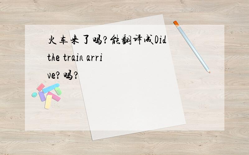 火车来了吗?能翻译成Did the train arrive?吗?