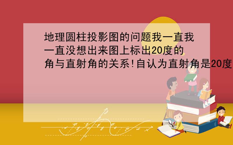 地理圆柱投影图的问题我一直我一直没想出来图上标出20度的角与直射角的关系!自认为直射角是20度!帮忙看一下做一下我红色涂