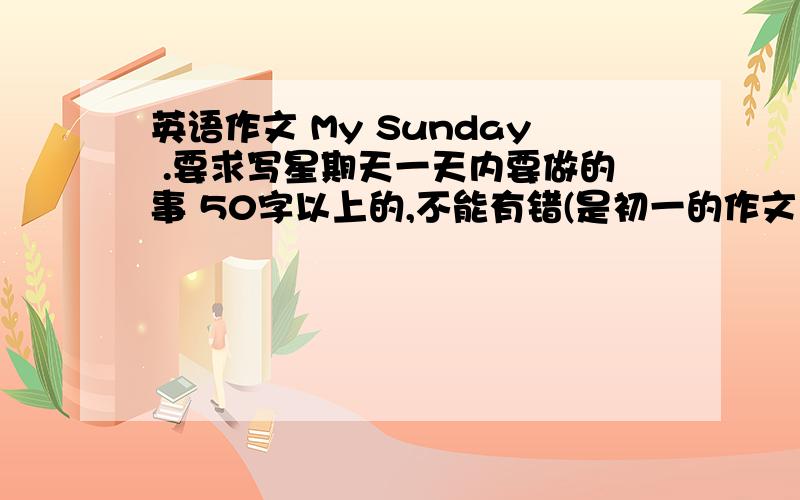 英语作文 My Sunday .要求写星期天一天内要做的事 50字以上的,不能有错(是初一的作文）