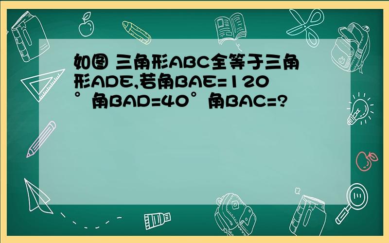 如图 三角形ABC全等于三角形ADE,若角BAE=120°角BAD=40°角BAC=?