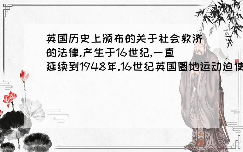 英国历史上颁布的关于社会救济的法律.产生于16世纪,一直延续到1948年.16世纪英国圈地运动迫使众多农民