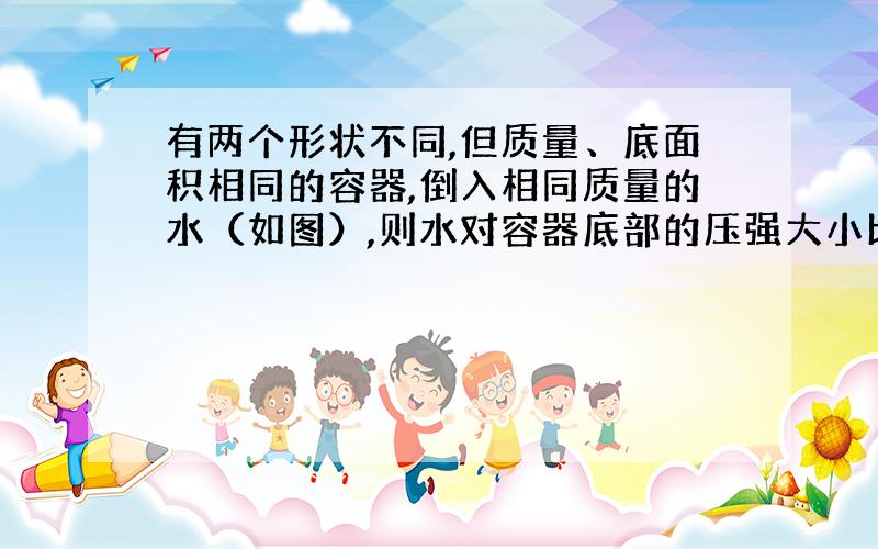 有两个形状不同,但质量、底面积相同的容器,倒入相同质量的水（如图）,则水对容器底部的压强大小比较为Pa Pb,整个容器对