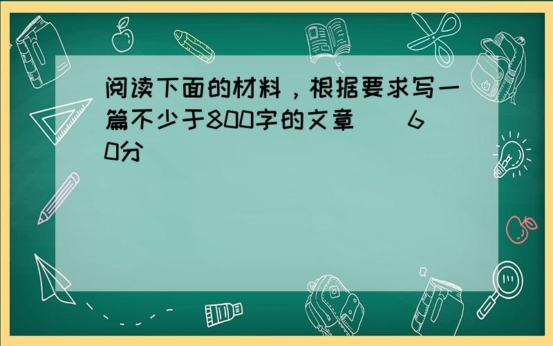 阅读下面的材料，根据要求写一篇不少于800字的文章．(60分)