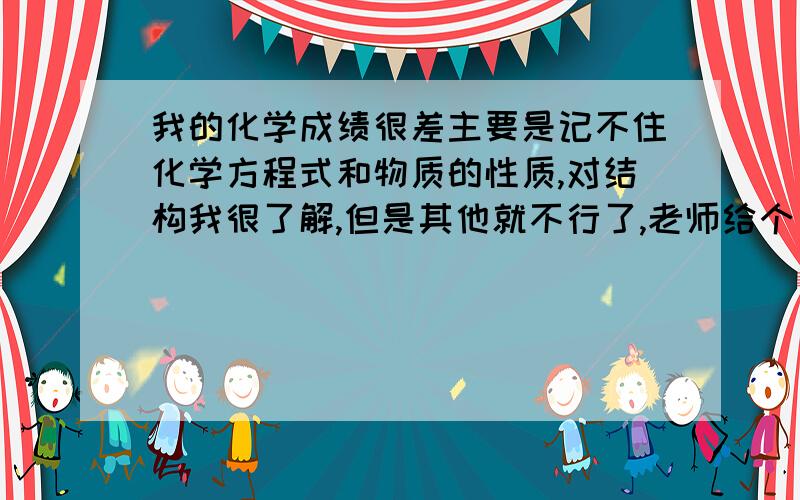 我的化学成绩很差主要是记不住化学方程式和物质的性质,对结构我很了解,但是其他就不行了,老师给个方法吧