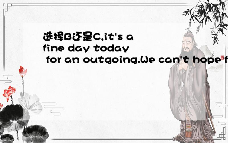 选择B还是C,it's a fine day today for an outgoing.We can't hope f