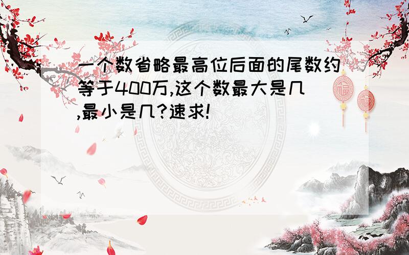 一个数省略最高位后面的尾数约等于400万,这个数最大是几,最小是几?速求!