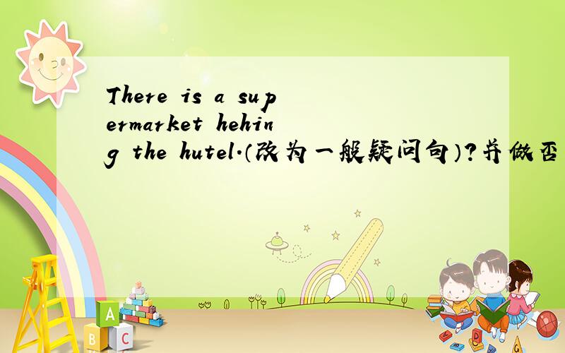 There is a supermarket hehing the hutel.（改为一般疑问句）?并做否定回答