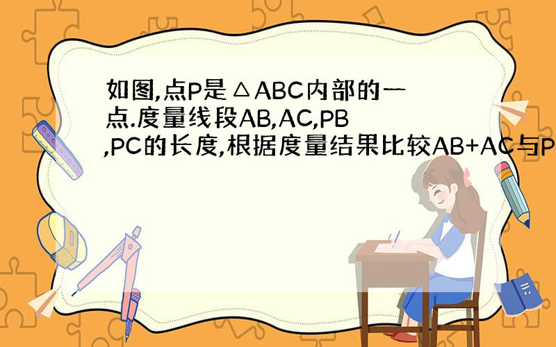 如图,点P是△ABC内部的一点.度量线段AB,AC,PB,PC的长度,根据度量结果比较AB+AC与PB+PC的大小,说明