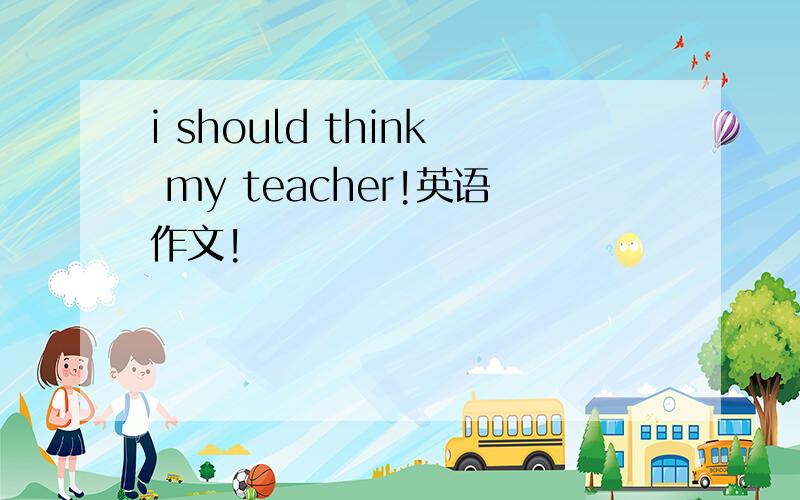 i should think my teacher!英语作文!