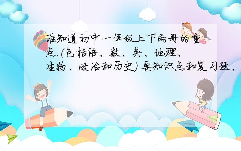 谁知道初中一年级上下两册的重点.（包括语、数、英、地理、生物、政治和历史） 要知识点和复习题、试卷,