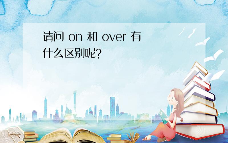 请问 on 和 over 有什么区别呢?