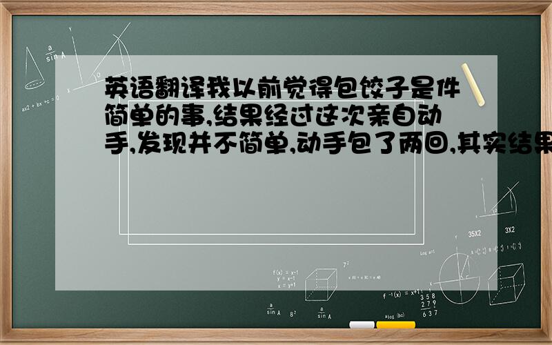 英语翻译我以前觉得包饺子是件简单的事,结果经过这次亲自动手,发现并不简单,动手包了两回,其实结果都不怎么样,但是总是第二