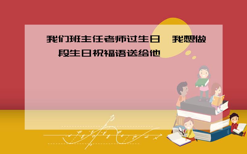 我们班主任老师过生日,我想做一段生日祝福语送给他