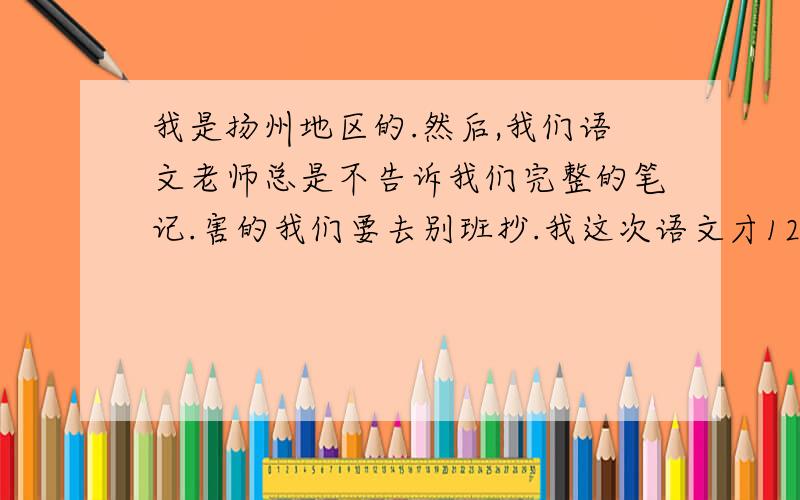 我是扬州地区的.然后,我们语文老师总是不告诉我们完整的笔记.害的我们要去别班抄.我这次语文才122（150的）,其余的就