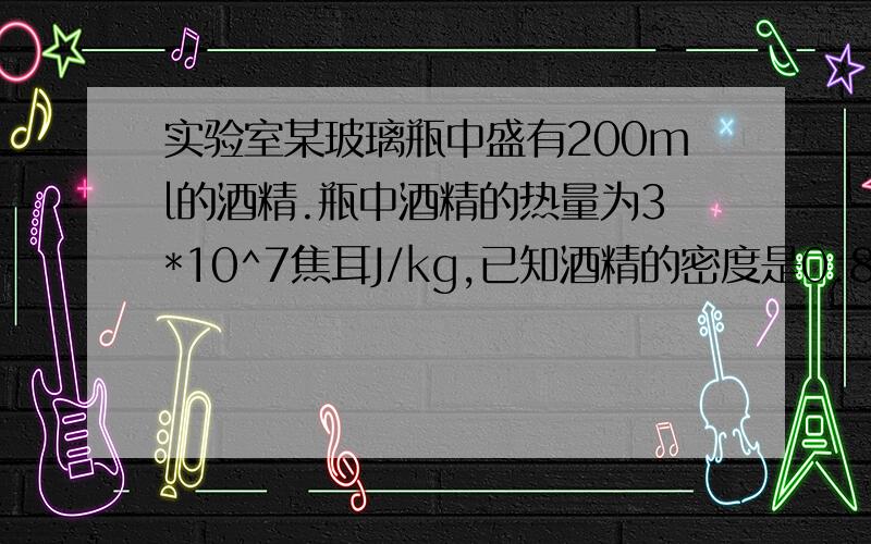 实验室某玻璃瓶中盛有200ml的酒精.瓶中酒精的热量为3*10^7焦耳J/kg,已知酒精的密度是0.8*10^3kg/m