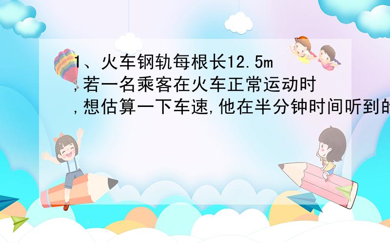 1、火车钢轨每根长12.5m,若一名乘客在火车正常运动时,想估算一下车速,他在半分钟时间听到的