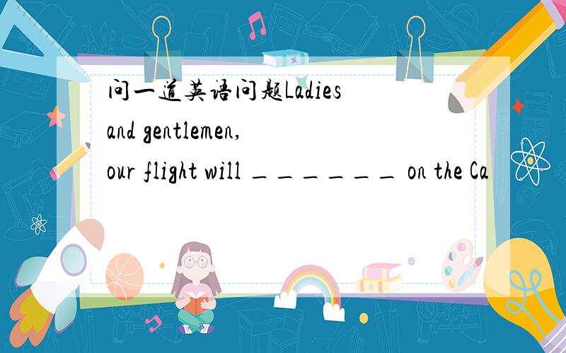 问一道英语问题Ladies and gentlemen,our flight will ______ on the Ca