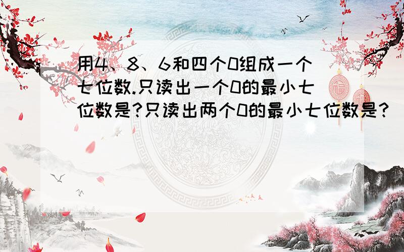 用4、8、6和四个0组成一个七位数.只读出一个0的最小七位数是?只读出两个0的最小七位数是?