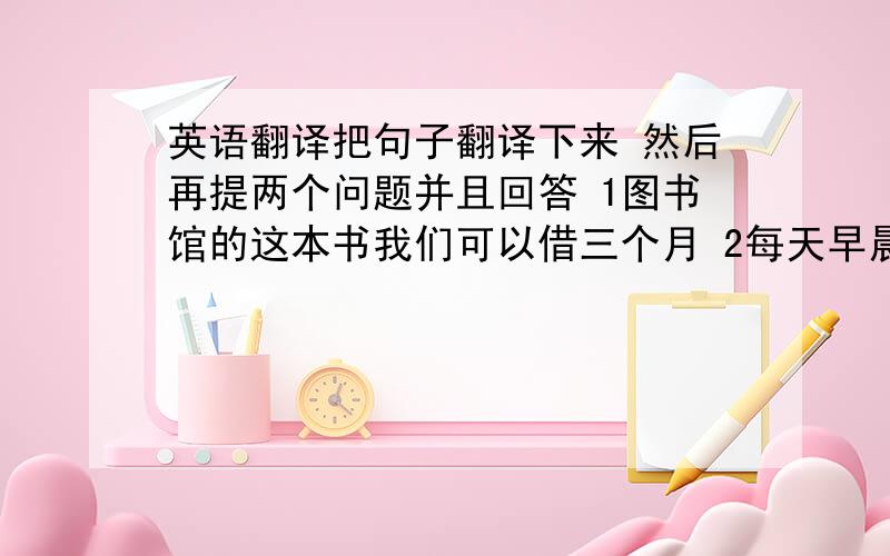 英语翻译把句子翻译下来 然后再提两个问题并且回答 1图书馆的这本书我们可以借三个月 2每天早晨,一群老人在公园里晨练 3