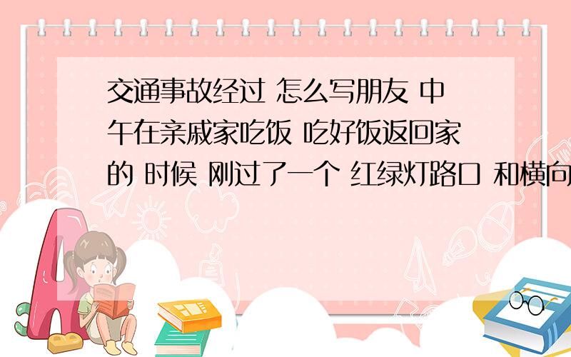 交通事故经过 怎么写朋友 中午在亲戚家吃饭 吃好饭返回家的 时候 刚过了一个 红绿灯路口 和横向出来的摩托车 相撞在一起