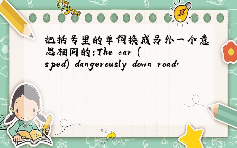 把括号里的单词换成另外一个意思相同的:The car (sped) dangerously down road.