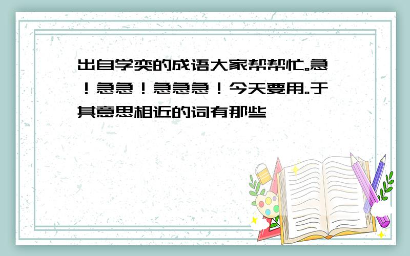 出自学奕的成语大家帮帮忙。急！急急！急急急！今天要用。于其意思相近的词有那些