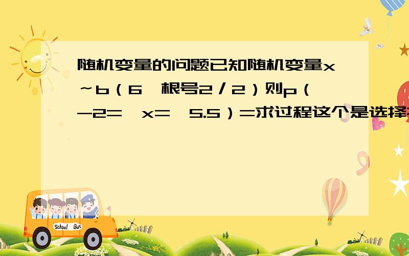 随机变量的问题已知随机变量x～b（6,根号2／2）则p（-2=＜x=＜5.5）=求过程这个是选择提题 （a）5／3（b）