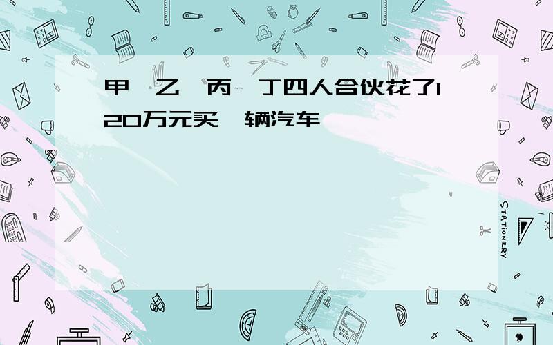 甲、乙、丙、丁四人合伙花了120万元买一辆汽车