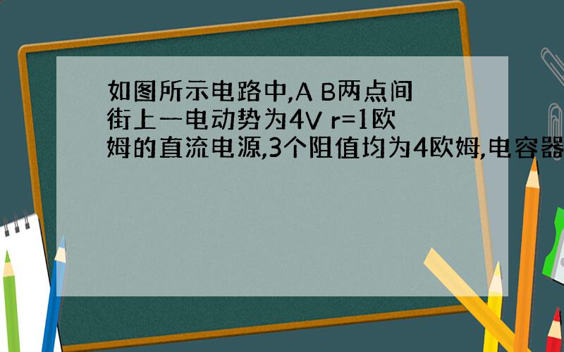 如图所示电路中,A B两点间街上一电动势为4V r=1欧姆的直流电源,3个阻值均为4欧姆,电容器的电容为30uF