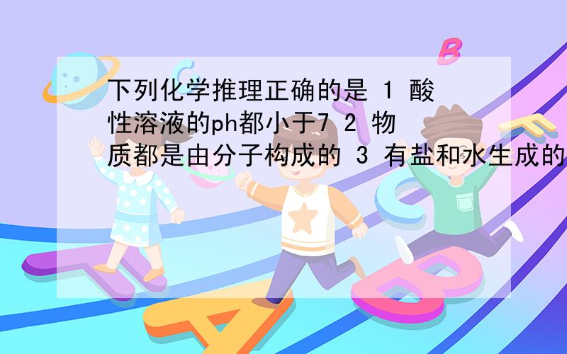 下列化学推理正确的是 1 酸性溶液的ph都小于7 2 物质都是由分子构成的 3 有盐和水生成的反应都是中和反应