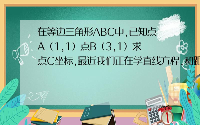 在等边三角形ABC中,已知点A（1,1）点B（3,1）求点C坐标,最近我们正在学直线方程,和距离,我数学很差,不会解,大