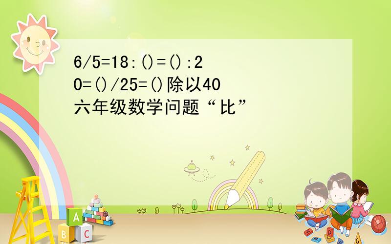 6/5=18:()=():20=()/25=()除以40六年级数学问题“比”