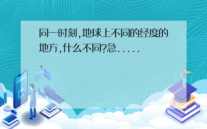 同一时刻,地球上不同的经度的地方,什么不同?急......