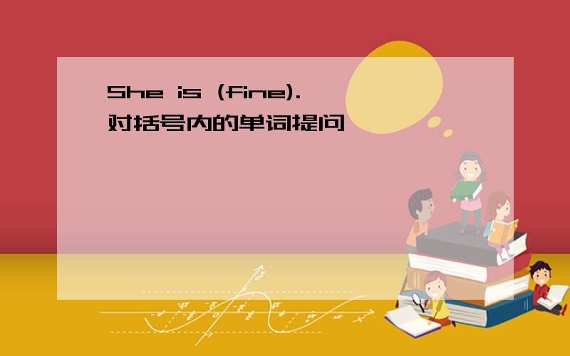 She is (fine).对括号内的单词提问