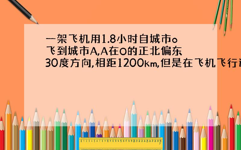 一架飞机用1.8小时自城市o飞到城市A,A在O的正北偏东30度方向,相距1200km,但是在飞机飞行过程中,一路上遇到正