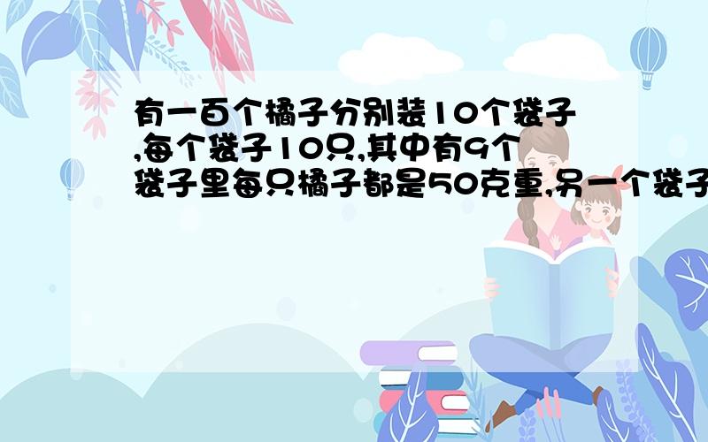 有一百个橘子分别装10个袋子,每个袋子10只,其中有9个袋子里每只橘子都是50克重,另一个袋子中每只都是45