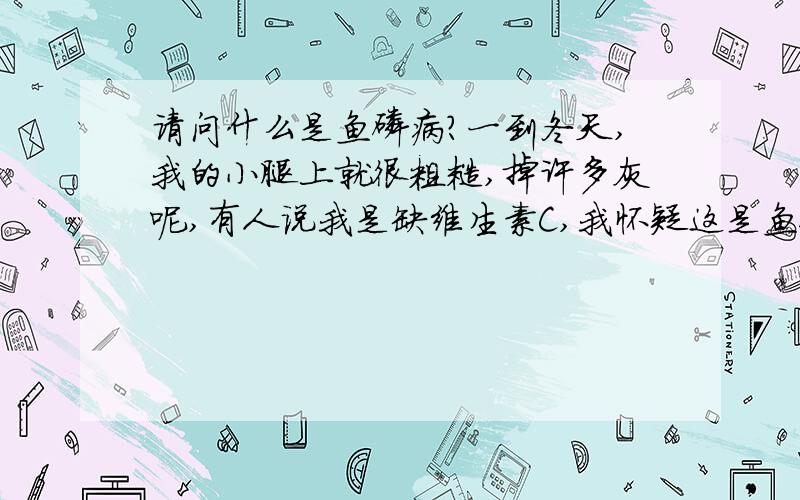 请问什么是鱼磷病?一到冬天,我的小腿上就很粗糙,掉许多灰呢,有人说我是缺维生素C,我怀疑这是鱼磷病呢?