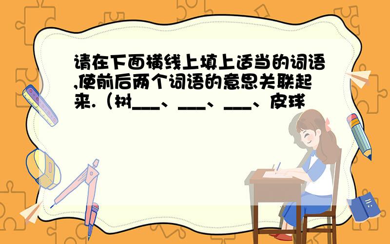 请在下面横线上填上适当的词语,使前后两个词语的意思关联起来.（树___、___、___、皮球