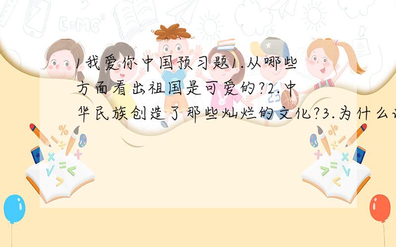 1我爱你中国预习题1.从哪些方面看出祖国是可爱的?2.中华民族创造了那些灿烂的文化?3.为什么说56个民族是一家?4.作