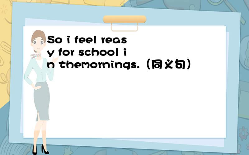 So i feel reasy for school in themornings.（同义句）