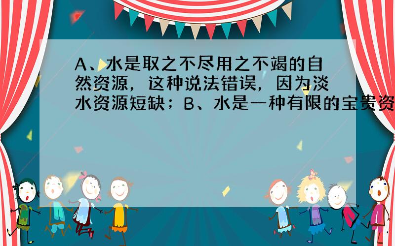 A、水是取之不尽用之不竭的自然资源，这种说法错误，因为淡水资源短缺；B、水是一种有限的宝贵资源，必须保护水资源