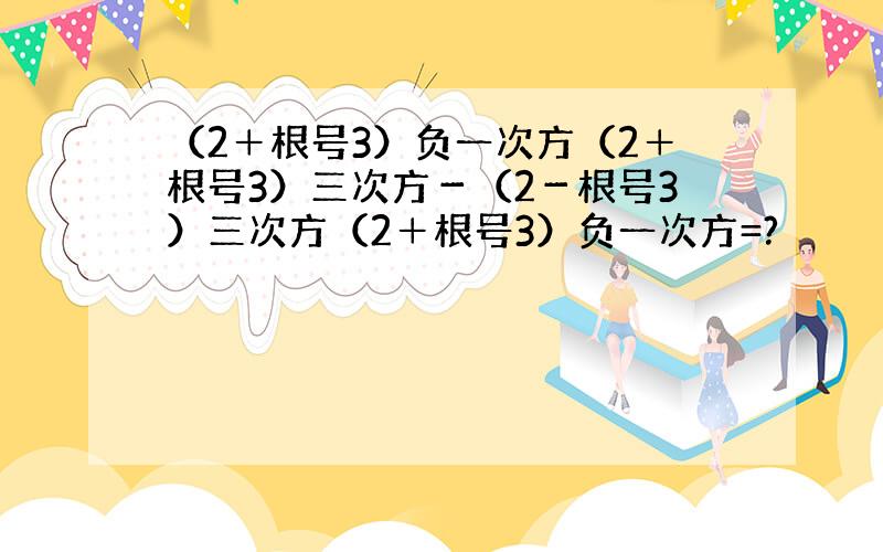 （2＋根号3）负一次方（2＋根号3）三次方－（2－根号3）三次方（2＋根号3）负一次方=?