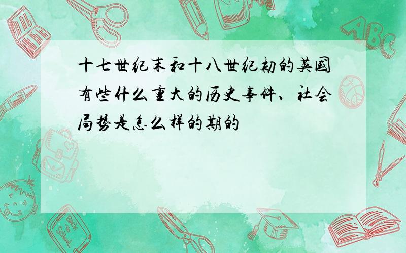 十七世纪末和十八世纪初的英国有些什么重大的历史事件、社会局势是怎么样的期的