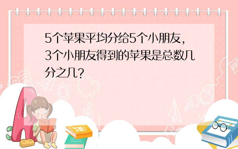 5个苹果平均分给5个小朋友,3个小朋友得到的苹果是总数几分之几?