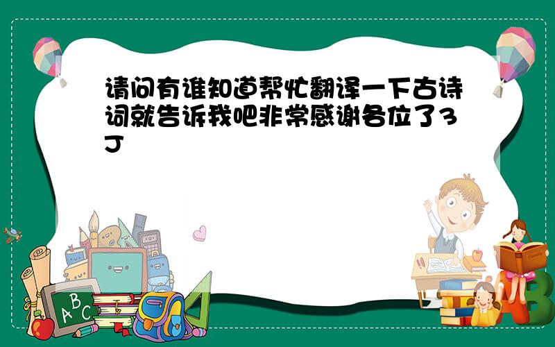 请问有谁知道帮忙翻译一下古诗词就告诉我吧非常感谢各位了3J