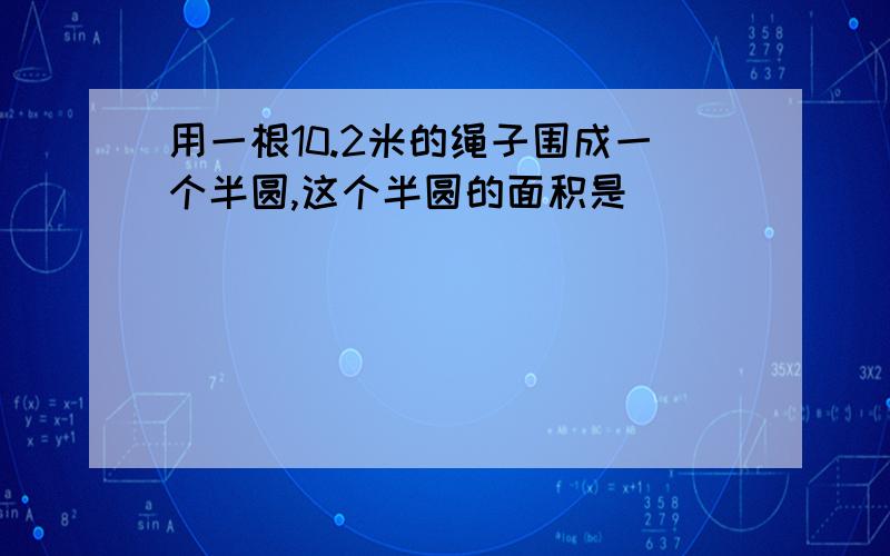 用一根10.2米的绳子围成一个半圆,这个半圆的面积是( )