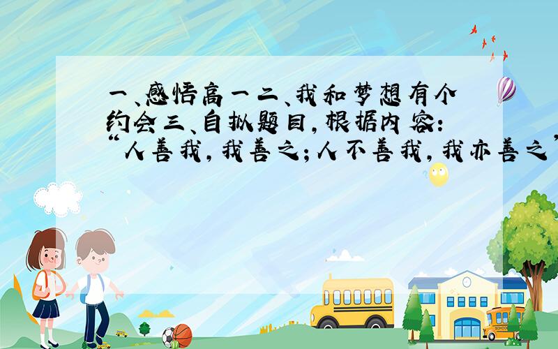 一、感悟高一二、我和梦想有个约会三、自拟题目,根据内容：“人善我,我善之；人不善我,我亦善之”