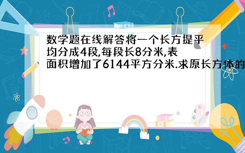 数学题在线解答将一个长方提平均分成4段,每段长8分米,表面积增加了6144平方分米.求原长方体的体积.