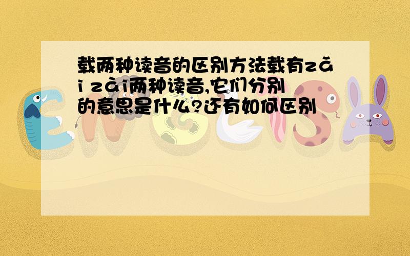 载两种读音的区别方法载有zǎi zài两种读音,它们分别的意思是什么?还有如何区别