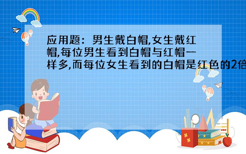 应用题：男生戴白帽,女生戴红帽,每位男生看到白帽与红帽一样多,而每位女生看到的白帽是红色的2倍.请你推测共有多少人?